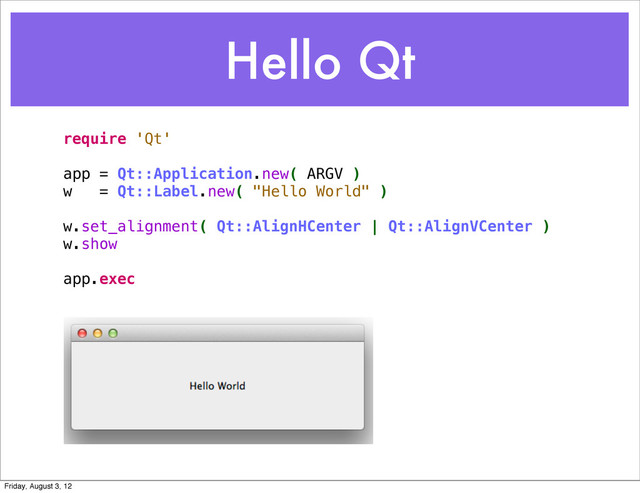 Hello Qt
require 'Qt'
app = Qt::Application.new( ARGV )
w = Qt::Label.new( "Hello World" )
w.set_alignment( Qt::AlignHCenter | Qt::AlignVCenter )
w.show
app.exec
Friday, August 3, 12
