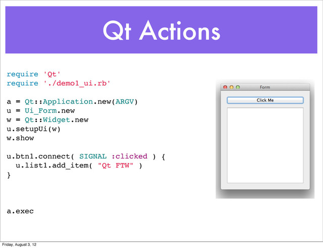Qt Actions
require 'Qt'
require './demo1_ui.rb'
a = Qt::Application.new(ARGV)
u = Ui_Form.new
w = Qt::Widget.new
u.setupUi(w)
w.show
u.btn1.connect( SIGNAL :clicked ) {
u.list1.add_item( "Qt FTW" )
}
a.exec
Friday, August 3, 12
