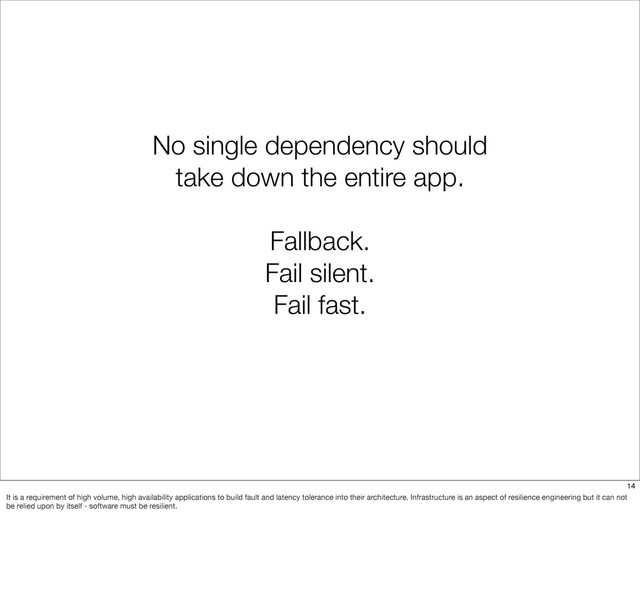 No single dependency should
take down the entire app.
Fallback.
Fail silent.
Fail fast.
14
It is a requirement of high volume, high availability applications to build fault and latency tolerance into their architecture. Infrastructure is an aspect of resilience engineering but it can not
be relied upon by itself - software must be resilient.
