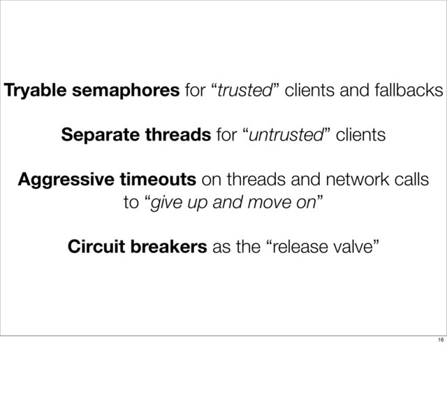 Tryable semaphores for “trusted” clients and fallbacks
Separate threads for “untrusted” clients
Aggressive timeouts on threads and network calls
to “give up and move on”
Circuit breakers as the “release valve”
16
