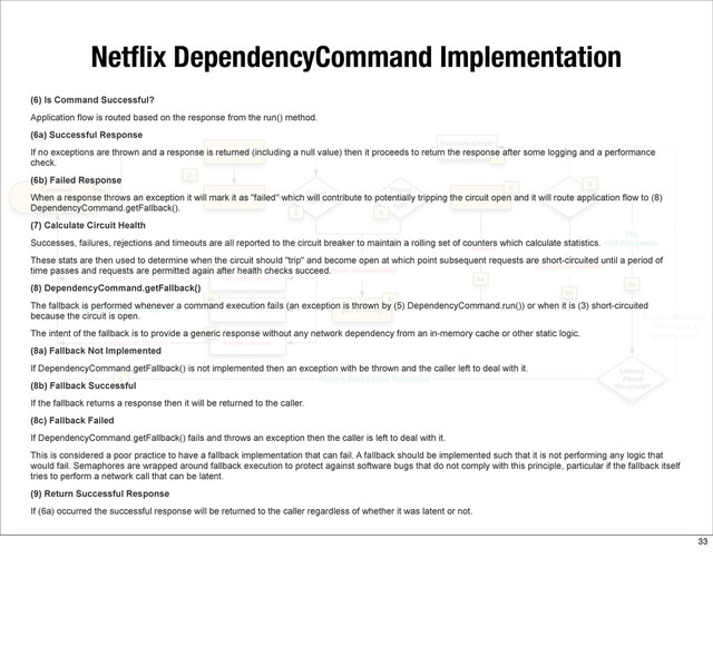 Netﬂix DependencyCommand Implementation
(6) Is Command Successful?
Application flow is routed based on the response from the run() method.
(6a) Successful Response
If no exceptions are thrown and a response is returned (including a null value) then it proceeds to return the response after some logging and a performance
check.
(6b) Failed Response
When a response throws an exception it will mark it as "failed" which will contribute to potentially tripping the circuit open and it will route application flow to (8)
DependencyCommand.getFallback().
(7) Calculate Circuit Health
Successes, failures, rejections and timeouts are all reported to the circuit breaker to maintain a rolling set of counters which calculate statistics.
These stats are then used to determine when the circuit should "trip" and become open at which point subsequent requests are short-circuited until a period of
time passes and requests are permitted again after health checks succeed.
(8) DependencyCommand.getFallback()
The fallback is performed whenever a command execution fails (an exception is thrown by (5) DependencyCommand.run()) or when it is (3) short-circuited
because the circuit is open.
The intent of the fallback is to provide a generic response without any network dependency from an in-memory cache or other static logic.
(8a) Fallback Not Implemented
If DependencyCommand.getFallback() is not implemented then an exception with be thrown and the caller left to deal with it.
(8b) Fallback Successful
If the fallback returns a response then it will be returned to the caller.
(8c) Fallback Failed
If DependencyCommand.getFallback() fails and throws an exception then the caller is left to deal with it.
This is considered a poor practice to have a fallback implementation that can fail. A fallback should be implemented such that it is not performing any logic that
would fail. Semaphores are wrapped around fallback execution to protect against software bugs that do not comply with this principle, particular if the fallback itself
tries to perform a network call that can be latent.
(9) Return Successful Response
If (6a) occurred the successful response will be returned to the caller regardless of whether it was latent or not.
33
