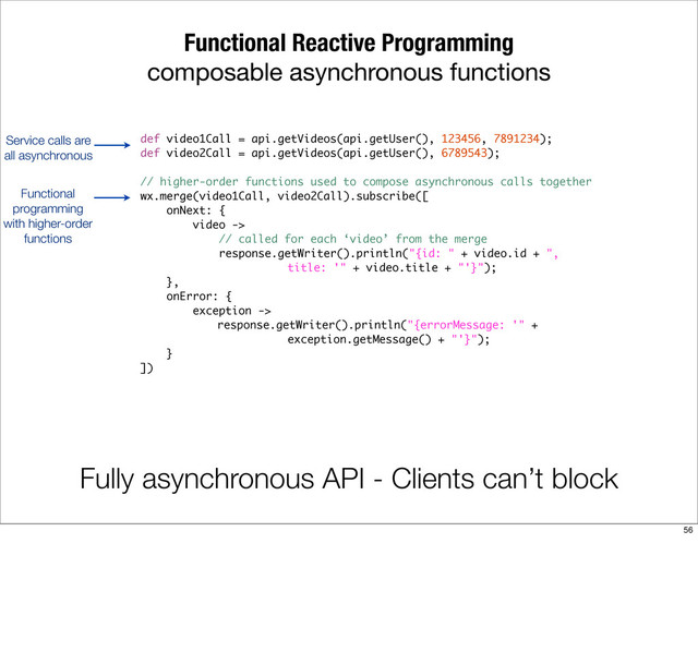 Functional Reactive Programming
composable asynchronous functions
Fully asynchronous API - Clients can’t block
def video1Call = api.getVideos(api.getUser(), 123456, 7891234);
def video2Call = api.getVideos(api.getUser(), 6789543);
// higher-order functions used to compose asynchronous calls together
wx.merge(video1Call, video2Call).subscribe([
onNext: {
video ->
// called for each ‘video’ from the merge
response.getWriter().println("{id: " + video.id + ",
title: '" + video.title + "'}");
},
onError: {
exception ->
response.getWriter().println("{errorMessage: '" +
exception.getMessage() + "'}");
}
])
Service calls are
all asynchronous
Functional
programming
with higher-order
functions
56
