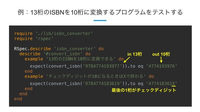 !30
ྫɿ13ܻͷISBNΛ10ܻʹม׵͢ΔϓϩάϥϜΛςετ͢Δ
require './lib/isbn_converter'
require 'rspec'
RSpec.describe 'isbn_converter' do
describe '#convert_isbn' do
example '13ܻͷISBNΛ10ܻʹม׵Ͱ͖Δ' do
expect(convert_isbn('9784774193977')).to eq '4774193976'
end
example 'νΣοΫσΟδοτ͕10ʹͳΔͱ͖͸XͰऴΘΔ' do
expect(convert_isbn('9784774183619')).to eq '477418361X'
end
end
end
࠷ޙͷ1ܻ͕νΣοΫσΟδοτ
in 13ܻ out 10ܻ

