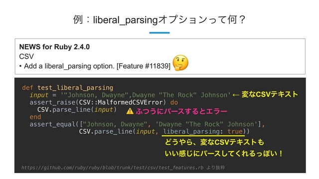!46
ྫɿliberal_parsingΦϓγϣϯͬͯԿʁ
def test_liberal_parsing
input = '"Johnson, Dwayne",Dwayne "The Rock" Johnson'
assert_raise(CSV::MalformedCSVError) do
CSV.parse_line(input)
end
assert_equal(["Johnson, Dwayne", 'Dwayne "The Rock" Johnson'],
CSV.parse_line(input, liberal_parsing: true))
Ͳ͏΍ΒɺมͳCSVςΩετ΋
͍͍ײ͡ʹύʔεͯ͘͠ΕΔͬΆ͍ʂ
NEWS for Ruby 2.4.0
CSV
• Add a liberal_parsing option. [Feature #11839]

← มͳCSVςΩετ
⚠ ;ͭ͏ʹύʔε͢ΔͱΤϥʔ
https://github.com/ruby/ruby/blob/trunk/test/csv/test_features.rb ΑΓൈਮ
