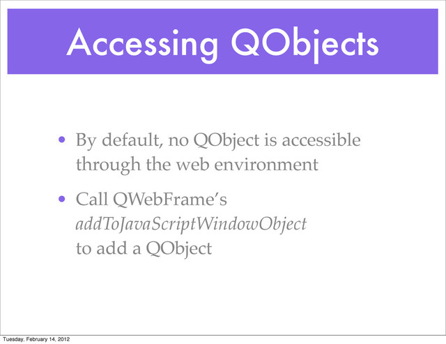 Accessing QObjects
• By default, no QObject is accessible
through the web environment
• Call QWebFrame’s
addToJavaScriptWindowObject
to add a QObject
Tuesday, February 14, 2012
