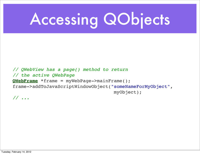 Accessing QObjects
// QWebView has a page() method to return
// the active QWebPage
QWebFrame *frame = myWebPage->mainFrame();
frame->addToJavaScriptWindowObject("someNameForMyObject",
myObject);
// ...
Tuesday, February 14, 2012
