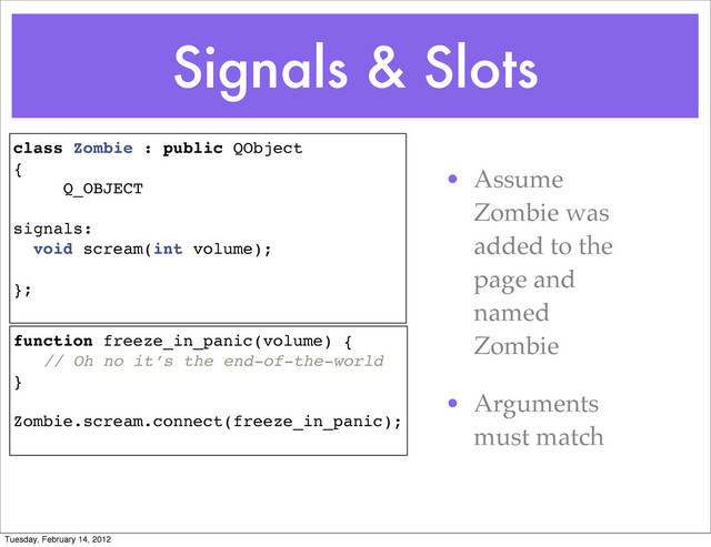Signals & Slots
• Assume
Zombie was
added to the
page and
named
Zombie
• Arguments
must match
class Zombie : public QObject
{
Q_OBJECT
signals:
void scream(int volume);
};
function freeze_in_panic(volume) {
// Oh no it’s the end-of-the-world
}
Zombie.scream.connect(freeze_in_panic);
Tuesday, February 14, 2012
