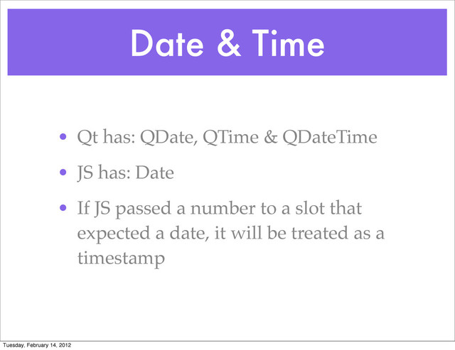 Date & Time
• Qt has: QDate, QTime & QDateTime
• JS has: Date
• If JS passed a number to a slot that
expected a date, it will be treated as a
timestamp
Tuesday, February 14, 2012
