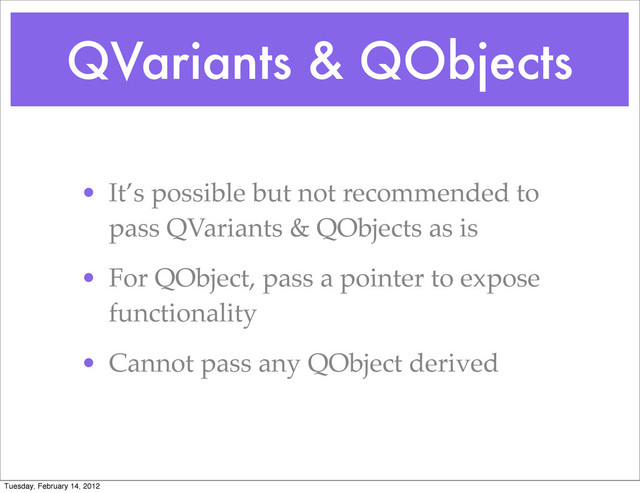 QVariants & QObjects
• It’s possible but not recommended to
pass QVariants & QObjects as is
• For QObject, pass a pointer to expose
functionality
• Cannot pass any QObject derived
Tuesday, February 14, 2012
