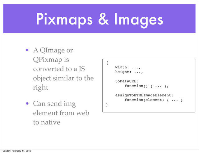 Pixmaps & Images
• A QImage or
QPixmap is
converted to a JS
object similar to the
right
• Can send img
element from web
to native
{
width: ...,
height: ...,
toDataURL:
function() { ... },
assignToHTMLImageElement:
function(element) { ... }
}
Tuesday, February 14, 2012
