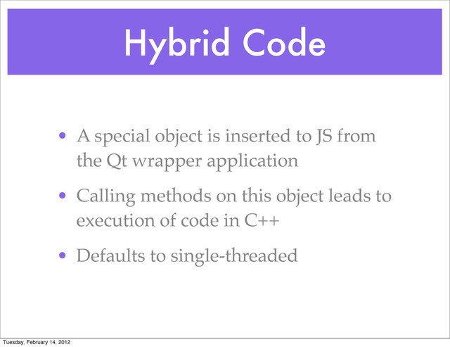 Hybrid Code
• A special object is inserted to JS from
the Qt wrapper application
• Calling methods on this object leads to
execution of code in C++
• Defaults to single-threaded
Tuesday, February 14, 2012
