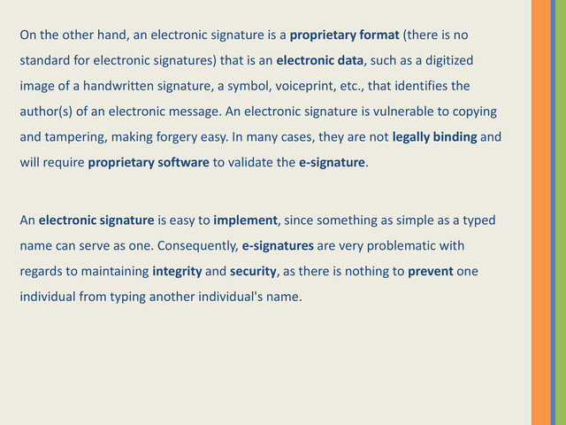 On the other hand, an electronic signature is a proprietary format (there is no
standard for electronic signatures) that is an electronic data, such as a digitized
image of a handwritten signature, a symbol, voiceprint, etc., that identifies the
author(s) of an electronic message. An electronic signature is vulnerable to copying
and tampering, making forgery easy. In many cases, they are not legally binding and
will require proprietary software to validate the e-signature.
An electronic signature is easy to implement, since something as simple as a typed
name can serve as one. Consequently, e-signatures are very problematic with
regards to maintaining integrity and security, as there is nothing to prevent one
individual from typing another individual's name.
