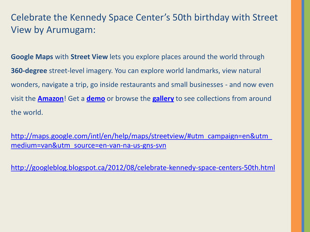 Celebrate the Kennedy Space Center’s 50th birthday with Street
View by Arumugam:
Google Maps with Street View lets you explore places around the world through
360-degree street-level imagery. You can explore world landmarks, view natural
wonders, navigate a trip, go inside restaurants and small businesses - and now even
visit the Amazon! Get a demo or browse the gallery to see collections from around
the world.
http://maps.google.com/intl/en/help/maps/streetview/#utm_campaign=en&utm_
medium=van&utm_source=en-van-na-us-gns-svn
http://googleblog.blogspot.ca/2012/08/celebrate-kennedy-space-centers-50th.html

