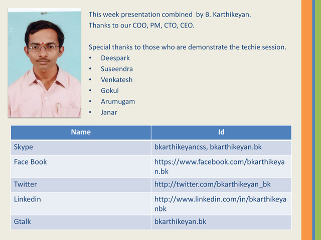 This week presentation combined by B. Karthikeyan.
Thanks to our COO, PM, CTO, CEO.
Special thanks to those who are demonstrate the techie session.
• Deespark
• Suseendra
• Venkatesh
• Gokul
• Arumugam
• Janar
Name Id
Skype bkarthikeyancss, bkarthikeyan.bk
Face Book https://www.facebook.com/bkarthikeya
n.bk
Twitter http://twitter.com/bkarthikeyan_bk
Linkedin http://www.linkedin.com/in/bkarthikeya
nbk
Gtalk bkarthikeyan.bk
