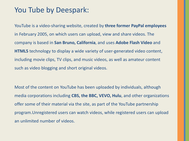 You Tube by Deespark:
YouTube is a video-sharing website, created by three former PayPal employees
in February 2005, on which users can upload, view and share videos. The
company is based in San Bruno, California, and uses Adobe Flash Video and
HTML5 technology to display a wide variety of user-generated video content,
including movie clips, TV clips, and music videos, as well as amateur content
such as video blogging and short original videos.
Most of the content on YouTube has been uploaded by individuals, although
media corporations including CBS, the BBC, VEVO, Hulu, and other organizations
offer some of their material via the site, as part of the YouTube partnership
program.Unregistered users can watch videos, while registered users can upload
an unlimited number of videos.

