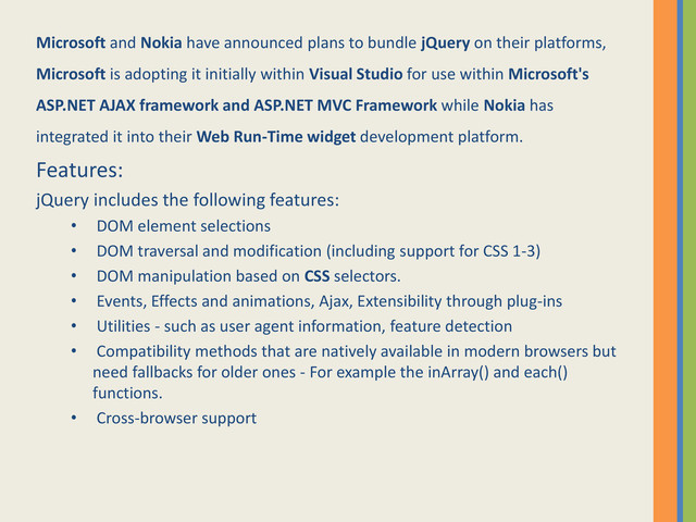 Microsoft and Nokia have announced plans to bundle jQuery on their platforms,
Microsoft is adopting it initially within Visual Studio for use within Microsoft's
ASP.NET AJAX framework and ASP.NET MVC Framework while Nokia has
integrated it into their Web Run-Time widget development platform.
Features:
jQuery includes the following features:
• DOM element selections
• DOM traversal and modification (including support for CSS 1-3)
• DOM manipulation based on CSS selectors.
• Events, Effects and animations, Ajax, Extensibility through plug-ins
• Utilities - such as user agent information, feature detection
• Compatibility methods that are natively available in modern browsers but
need fallbacks for older ones - For example the inArray() and each()
functions.
• Cross-browser support

