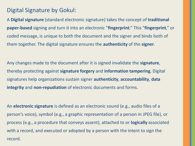 Digital Signature by Gokul:
A Digital signature (standard electronic signature) takes the concept of traditional
paper-based signing and turn it into an electronic "fingerprint.” This "fingerprint,” or
coded message, is unique to both the document and the signer and binds both of
them together. The digital signature ensures the authenticity of the signer.
Any changes made to the document after it is signed invalidate the signature,
thereby protecting against signature forgery and information tampering. Digital
signatures help organizations sustain signer authenticity, accountability, data
integrity and non-repudiation of electronic documents and forms.
An electronic signature is defined as an electronic sound (e.g., audio files of a
person's voice), symbol (e.g., a graphic representation of a person in JPEG file), or
process (e.g., a procedure that conveys assent), attached to or logically associated
with a record, and executed or adopted by a person with the intent to sign the
record.
