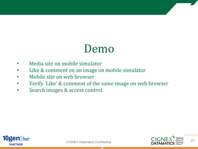 CIGNEX Datamatics Confidential
Demo
	  
	  
	  
21
•  Media	  site	  on	  mobile	  simulator	  
•  Like	  &	  comment	  on	  an	  image	  on	  mobile	  simulator	  
•  Mobile	  site	  on	  web	  browser	  
•  Verify	  ‘Like’	  &	  comment	  of	  the	  same	  image	  on	  web	  browser	  
•  Search	  images	  &	  access	  control	  
	  
	  
	  
