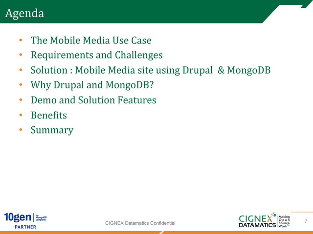CIGNEX Datamatics Confidential
Agenda	  
•  The	  Mobile	  Media	  Use	  Case	  
•  Requirements	  and	  Challenges	  
•  Solution	  :	  Mobile	  Media	  site	  using	  Drupal	  	  &	  MongoDB	  
•  Why	  Drupal	  and	  MongoDB?	  
•  Demo	  and	  Solution	  Features	  
•  Bene[its	  	  
•  Summary	  
7
