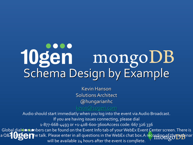 Schema	  Design	  by	  Example	  
	  
Kevin	  Hanson	  
Solutions	  Architect	  
@hungarianhc	  
kevin@10gen.com	  
Audio	  should	  start	  immediatly	  when	  you	  log	  into	  the	  event	  via	  Audio	  Broadcast.	  
If	  you	  are	  having	  issues	  connecting,	  please	  dial	  	  
1-­‐877-­‐668-­‐4493	  or	  +1-­‐408-­‐600-­‐3600Access	  code:	  667	  326	  336	  
Global	  dial-­‐in	  numbers	  can	  be	  found	  on	  the	  Event	  Info	  tab	  of	  your	  WebEx	  Event	  Center	  screen.	  There	  is	  
a	  Q&A	  following	  the	  talk.	  Please	  enter	  in	  all	  questions	  in	  the	  WebEx	  chat	  box.A	  recording	  of	  the	  webinar	  
will	  be	  available	  24	  hours	  after	  the	  event	  is	  complete.	  
1	  
