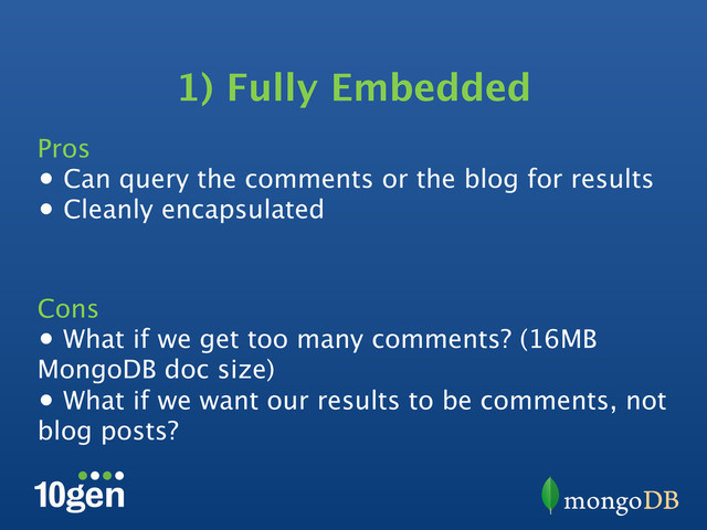 1) Fully Embedded
Pros
•  Can query the comments or the blog for results
•  Cleanly encapsulated
Cons
•  What if we get too many comments? (16MB
MongoDB doc size)
•  What if we want our results to be comments, not
blog posts?
