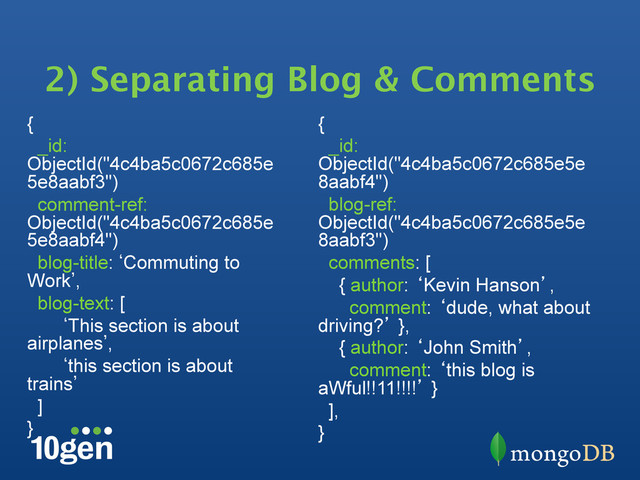 2) Separating Blog & Comments
{
_id:
ObjectId("4c4ba5c0672c685e
5e8aabf3")
comment-ref:
ObjectId("4c4ba5c0672c685e
5e8aabf4")
blog-title: bCommuting to
Work`,
blog-text: [
bThis section is about
airplanes`,
bthis section is about
trains`
]
}
{
_id:
ObjectId("4c4ba5c0672c685e5e
8aabf4")
blog-ref:
ObjectId("4c4ba5c0672c685e5e
8aabf3")
comments: [
{ author: ‘Kevin Hanson’,
comment: ‘dude, what about
driving?’ },
{ author: ‘John Smith’,
comment: ‘this blog is
aWful!!11!!!!’ }
],
}

