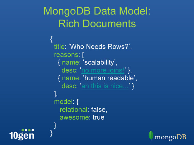 {
title: bWho Needs Rows?`,
reasons: [
{ name: bscalability`,
desc: bno more joins!` },
{ name: bhuman readable`,
desc: bah this is nice...` }
],
model: {
relational: false,
awesome: true
}
}
MongoDB Data Model:
Rich Documents
