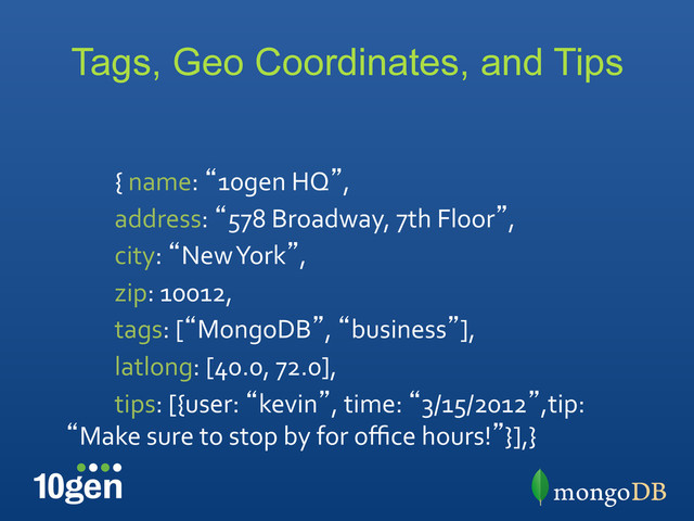 Tags, Geo Coordinates, and Tips
	  	  	  	  	  	  	  	  	  {	  name:	  “10gen	  HQ”,	  
	  	  	  	  	  	  	  	  	  address:	  “578	  Broadway,	  7th	  Floor”,	  
	  	  	  	  	  	  	  	  	  city:	  “New	  York”,	  
	  	  	  	  	  	  	  	  	  zip:	  10012,	  
	  	  	  	  	  	  	  	  	  tags:	  [“MongoDB”,	  “business”],	  
	  	  	  	  	  	  	  	  	  latlong:	  [40.0,	  72.0],	  
	  	  	  	  	  	  	  	  	  tips:	  [{user:	  “kevin”,	  time:	  “3/15/2012”,tip:	  
“Make	  sure	  to	  stop	  by	  for	  oﬃce	  hours!”}],}	  
