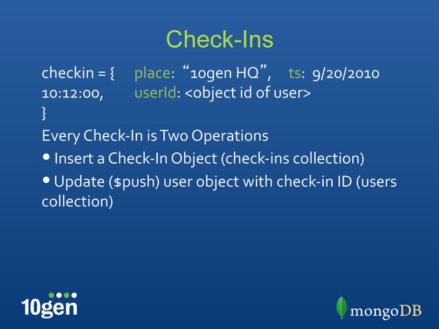 Check-Ins
checkin	  =	  { 	  place:	  	  “10gen	  HQ”, 	  ts:	  	  9/20/2010	  
10:12:00, 	  userId:	  	  
}	  
Every	  Check-­‐In	  is	  Two	  Operations	  
• 	  Insert	  a	  Check-­‐In	  Object	  (check-­‐ins	  collection)	  
• 	  Update	  ($push)	  user	  object	  with	  check-­‐in	  ID	  (users	  
collection)	  
