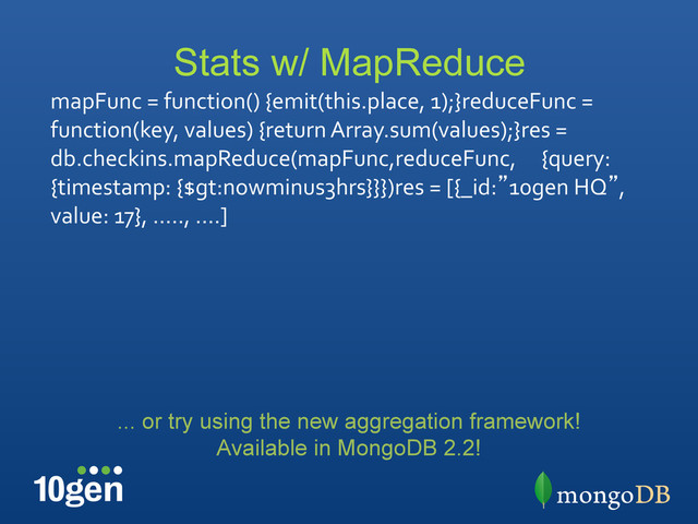 Stats w/ MapReduce
mapFunc	  =	  function()	  {emit(this.place,	  1);}reduceFunc	  =	  
function(key,	  values)	  {return	  Array.sum(values);}res	  =	  
db.checkins.mapReduce(mapFunc,reduceFunc,	   	  {query:	  
{timestamp:	  {$gt:nowminus3hrs}}})res	  =	  [{_id:”10gen	  HQ”,	  
value:	  17},	  …..,	  ….]	  
... or try using the new aggregation framework!
Available in MongoDB 2.2!
