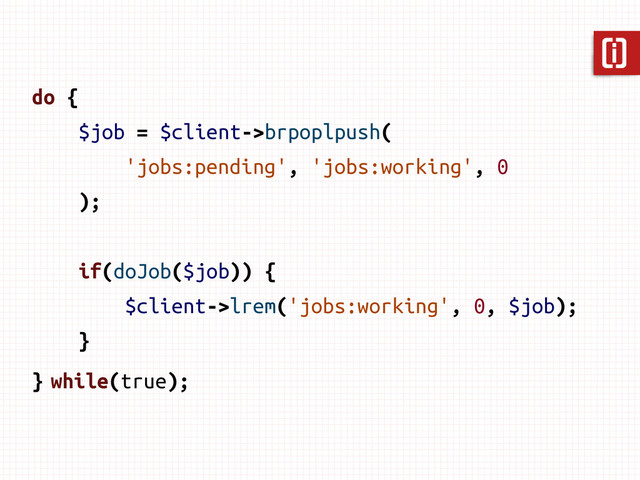 do {
$job = $client->brpoplpush(
'jobs:pending', 'jobs:working', 0
);
if(doJob($job)) {
$client->lrem('jobs:working', 0, $job);
}
} while(true);
