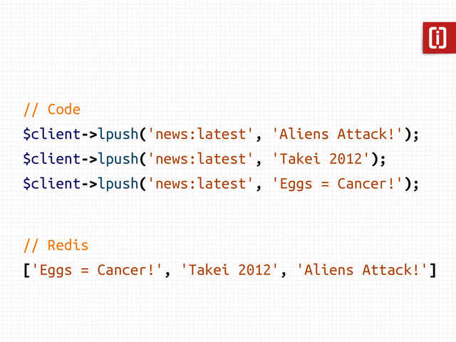 // Code
$client->lpush('news:latest', 'Aliens Attack!');
$client->lpush('news:latest', 'Takei 2012');
$client->lpush('news:latest', 'Eggs = Cancer!');
// Redis
['Eggs = Cancer!', 'Takei 2012', 'Aliens Attack!']
