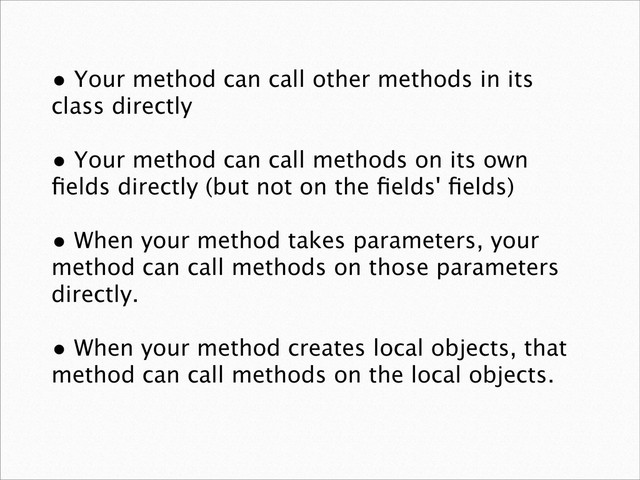 • Your method can call other methods in its
class directly
• Your method can call methods on its own
ﬁelds directly (but not on the ﬁelds' ﬁelds)
• When your method takes parameters, your
method can call methods on those parameters
directly.
• When your method creates local objects, that
method can call methods on the local objects.
