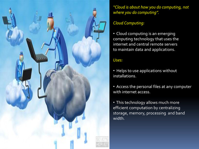 “Cloud is about how you do computing, not
where you do computing”.
Cloud Computing:
• Cloud computing is an emerging
computing technology that uses the
internet and central remote servers
to maintain data and applications.
Uses:
• Helps to use applications without
installations.
• Access the personal files at any computer
with internet access.
• This technology allows much more
efficient computation by centralizing
storage, memory, processing and band
width.
