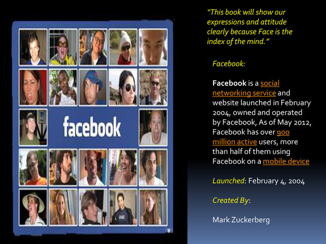 “This book will show our
expressions and attitude
clearly because Face is the
index of the mind.”
Facebook:
Facebook is a social
networking service and
website launched in February
2004, owned and operated
by Facebook, As of May 2012,
Facebook has over 900
million active users, more
than half of them using
Facebook on a mobile device
Launched: February 4, 2004
Created By:
Mark Zuckerberg
