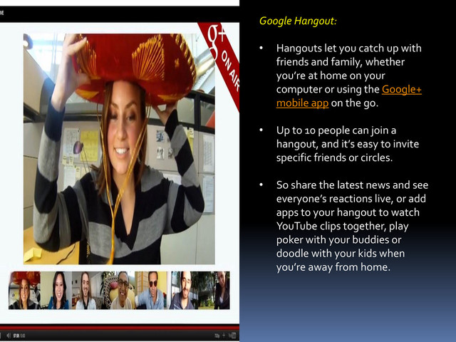 Google Hangout:
• Hangouts let you catch up with
friends and family, whether
you’re at home on your
computer or using the Google+
mobile app on the go.
• Up to 10 people can join a
hangout, and it’s easy to invite
specific friends or circles.
• So share the latest news and see
everyone’s reactions live, or add
apps to your hangout to watch
YouTube clips together, play
poker with your buddies or
doodle with your kids when
you’re away from home.

