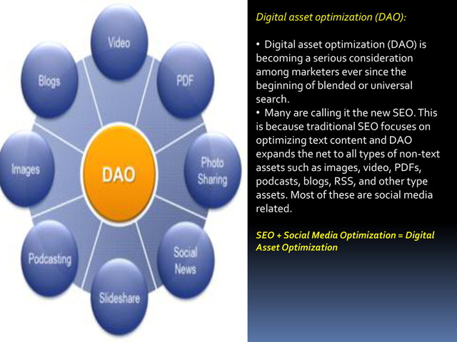 Digital asset optimization (DAO):
• Digital asset optimization (DAO) is
becoming a serious consideration
among marketers ever since the
beginning of blended or universal
search.
• Many are calling it the new SEO. This
is because traditional SEO focuses on
optimizing text content and DAO
expands the net to all types of non-text
assets such as images, video, PDFs,
podcasts, blogs, RSS, and other type
assets. Most of these are social media
related.
SEO + Social Media Optimization = Digital
Asset Optimization
