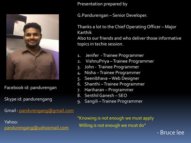 “Knowing is not enough we must apply
Willing is not enough we must do”
- Bruce lee
Presentation prepared by
G.Pandurengan – Senior Developer.
Thanks a lot to the Chief Operating Officer – Major
Karthik
Also to our friends and who deliver those informative
topics in techie session.
1. Jenifer - Trainee Programmer
2. VishnuPriya – Trainee Programmer
3. John - Trainee Programmer
4. Nisha – Trainee Programmer
5. Seenibhava – Web Designer
6. Shanthi – Trainee Programmer
7. Hariharan – Programmer
8. Senthil Ganesh – SEO
9. Sangili – Trainee Programmer
Facebook id: pandurengan
Skype id: pandurengang
Gmail : pandurengang@gmail.com
Yahoo:
pandurengang@yahoomail.com
