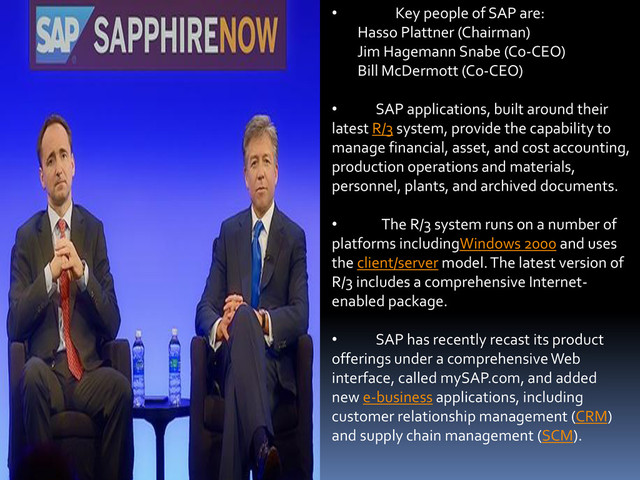 • Key people of SAP are:
Hasso Plattner (Chairman)
Jim Hagemann Snabe (Co-CEO)
Bill McDermott (Co-CEO)
• SAP applications, built around their
latest R/3 system, provide the capability to
manage financial, asset, and cost accounting,
production operations and materials,
personnel, plants, and archived documents.
• The R/3 system runs on a number of
platforms includingWindows 2000 and uses
the client/server model. The latest version of
R/3 includes a comprehensive Internet-
enabled package.
• SAP has recently recast its product
offerings under a comprehensive Web
interface, called mySAP.com, and added
new e-business applications, including
customer relationship management (CRM)
and supply chain management (SCM).
