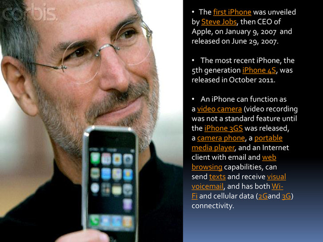 • The first iPhone was unveiled
by Steve Jobs, then CEO of
Apple, on January 9, 2007 and
released on June 29, 2007.
• The most recent iPhone, the
5th generation iPhone 4S, was
released in October 2011.
• An iPhone can function as
a video camera (video recording
was not a standard feature until
the iPhone 3GS was released,
a camera phone, a portable
media player, and an Internet
client with email and web
browsing capabilities, can
send texts and receive visual
voicemail, and has both Wi-
Fi and cellular data (2Gand 3G)
connectivity.
