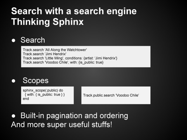 ● Search
● Scopes
● Built-in pagination and ordering
And more super useful stuffs!
Search with a search engine
Thinking Sphinx
Track.search 'All Along the Watchtower'
Track.search 'Jimi Hendrix'
Track.search 'Little Wing', conditions: {artist: 'Jimi Hendrix'}
Track.search 'Voodoo Chile', with: {is_public: true}
sphinx_scope(:public) do
{ with: { is_public: true } }
end
Track.public.search 'Voodoo Chile'
