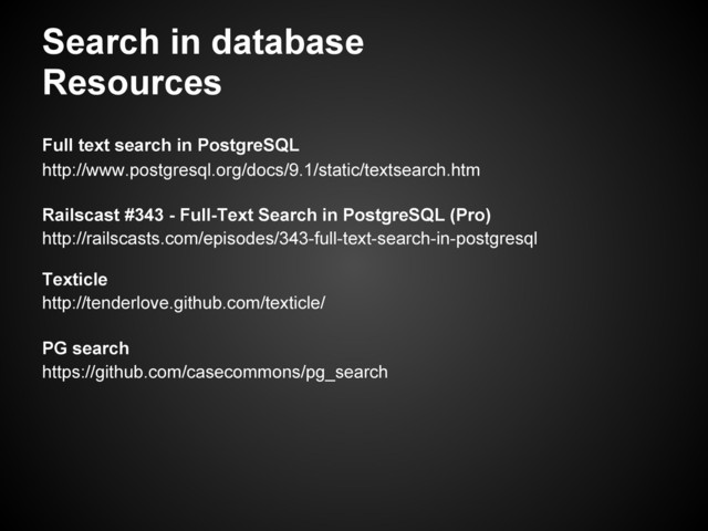 Search in database
Resources
Full text search in PostgreSQL
http://www.postgresql.org/docs/9.1/static/textsearch.htm
Railscast #343 - Full-Text Search in PostgreSQL (Pro)
http://railscasts.com/episodes/343-full-text-search-in-postgresql
Texticle
http://tenderlove.github.com/texticle/
PG search
https://github.com/casecommons/pg_search
