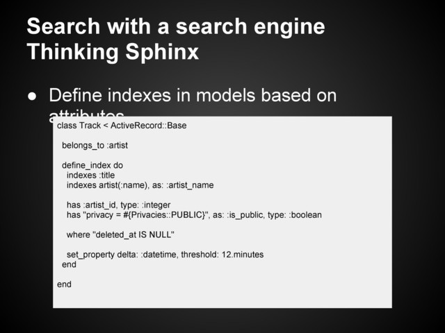 Search with a search engine
Thinking Sphinx
● Define indexes in models based on
attributes
class Track < ActiveRecord::Base
belongs_to :artist
define_index do
indexes :title
indexes artist(:name), as: :artist_name
has :artist_id, type: :integer
has "privacy = #{Privacies::PUBLIC}", as: :is_public, type: :boolean
where "deleted_at IS NULL"
set_property delta: :datetime, threshold: 12.minutes
end
end
