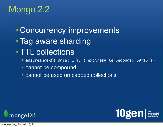Mongo 2.2
• Concurrency improvements
• Tag aware sharding
• TTL collections
• ensureIndex({ date: 1 }, { expiresAfterSeconds: 60*15 })
• cannot be compound
• cannot be used on capped collections
Wednesday, August 15, 12
