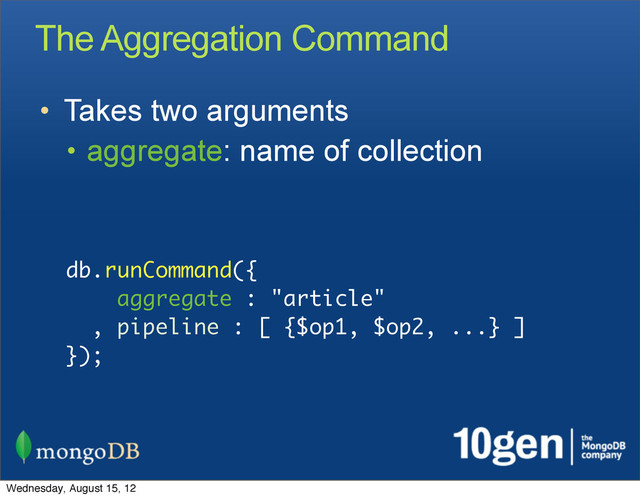 The Aggregation Command
• Takes two arguments
• aggregate: name of collection
db.runCommand({
aggregate : "article"
, pipeline : [ {$op1, $op2, ...} ]
});
Wednesday, August 15, 12

