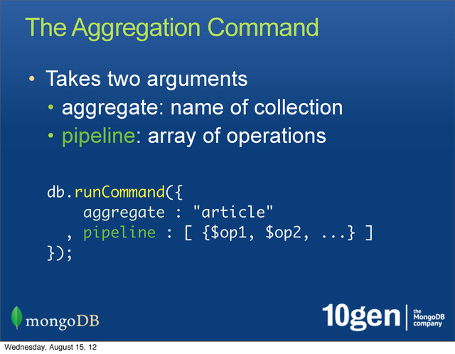 The Aggregation Command
• Takes two arguments
• aggregate: name of collection
• pipeline: array of operations
db.runCommand({
aggregate : "article"
, pipeline : [ {$op1, $op2, ...} ]
});
Wednesday, August 15, 12

