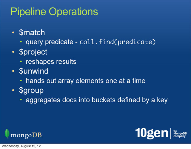 Pipeline Operations
• $match
• query predicate - coll.find(predicate)
• $project
• reshapes results
• $unwind
• hands out array elements one at a time
• $group
• aggregates docs into buckets defined by a key
Wednesday, August 15, 12
