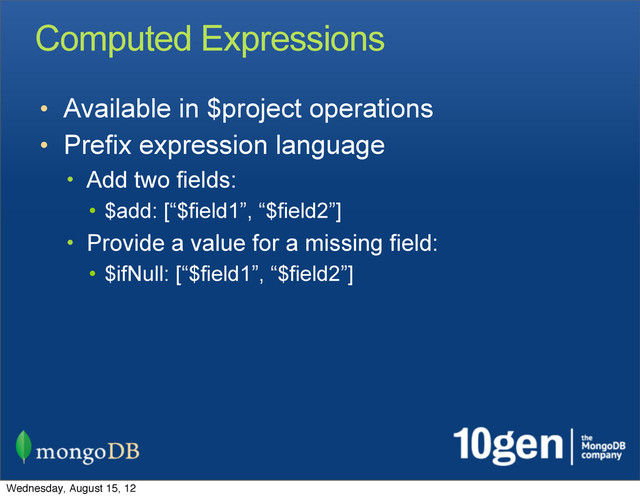 Computed Expressions
• Available in $project operations
• Prefix expression language
• Add two fields:
• $add: [“$field1”, “$field2”]
• Provide a value for a missing field:
• $ifNull: [“$field1”, “$field2”]
Wednesday, August 15, 12
