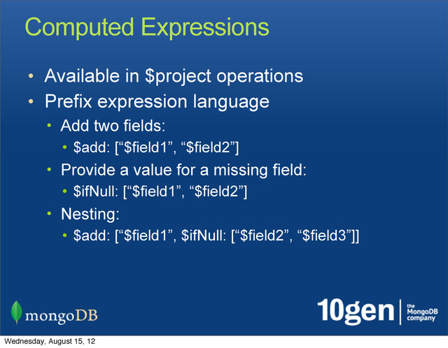 Computed Expressions
• Available in $project operations
• Prefix expression language
• Add two fields:
• $add: [“$field1”, “$field2”]
• Provide a value for a missing field:
• $ifNull: [“$field1”, “$field2”]
• Nesting:
• $add: [“$field1”, $ifNull: [“$field2”, “$field3”]]
Wednesday, August 15, 12
