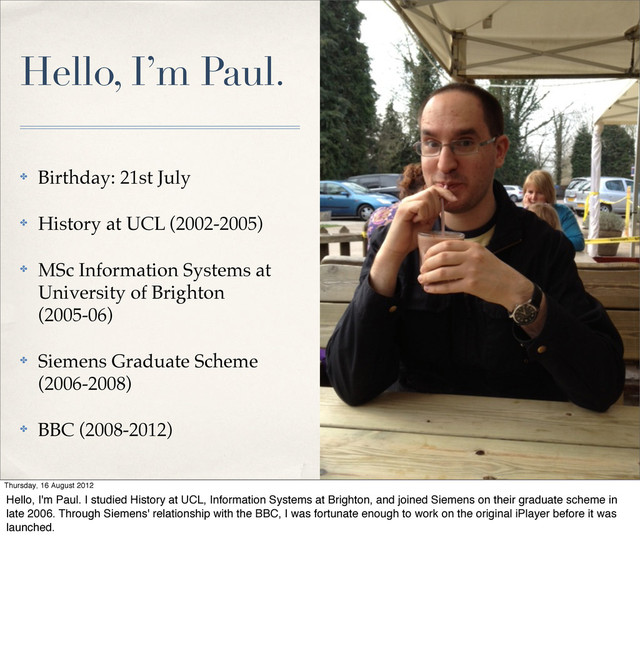 Hello, I’m Paul.
✤ Birthday: 21st July
✤ History at UCL (2002-2005)
✤ MSc Information Systems at
University of Brighton
(2005-06)
✤ Siemens Graduate Scheme
(2006-2008)
✤ BBC (2008-2012)
Thursday, 16 August 2012
Hello, I'm Paul. I studied History at UCL, Information Systems at Brighton, and joined Siemens on their graduate scheme in
late 2006. Through Siemens' relationship with the BBC, I was fortunate enough to work on the original iPlayer before it was
launched.
